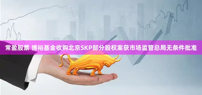 常盈股票 博裕基金收购北京SKP部分股权案获市场监管总局无条件批准