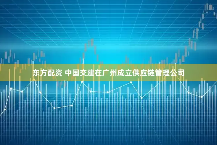 东方配资 中国交建在广州成立供应链管理公司