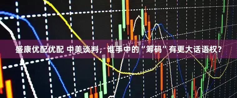 盛康优配优配 中美谈判，谁手中的“筹码”有更大话语权？