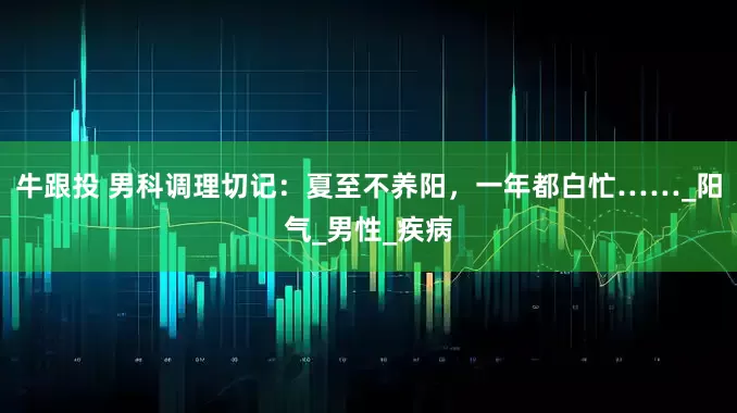 牛跟投 男科调理切记：夏至不养阳，一年都白忙……_阳气_男性_疾病
