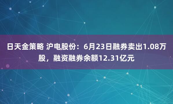 日天金策略 沪电股份：6月23日融券卖出1.08万股，融资融券余额12.31亿元