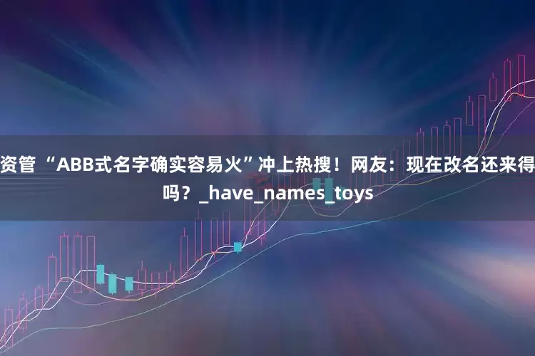 深资管 “ABB式名字确实容易火”冲上热搜！网友：现在改名还来得及吗？_have_names_toys