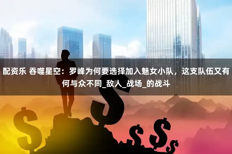 配资乐 吞噬星空：罗峰为何要选择加入魅女小队，这支队伍又有何与众不同_敌人_战场_的战斗