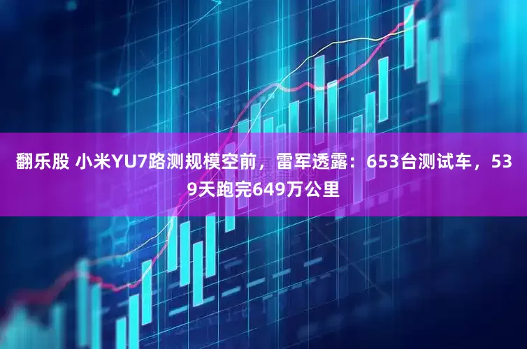 翻乐股 小米YU7路测规模空前，雷军透露：653台测试车，539天跑完649万公里