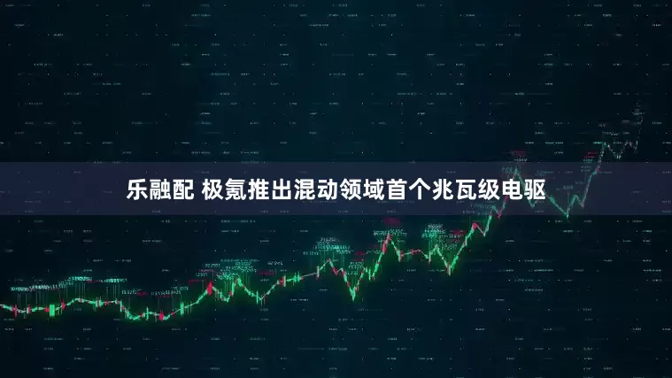 乐融配 极氪推出混动领域首个兆瓦级电驱