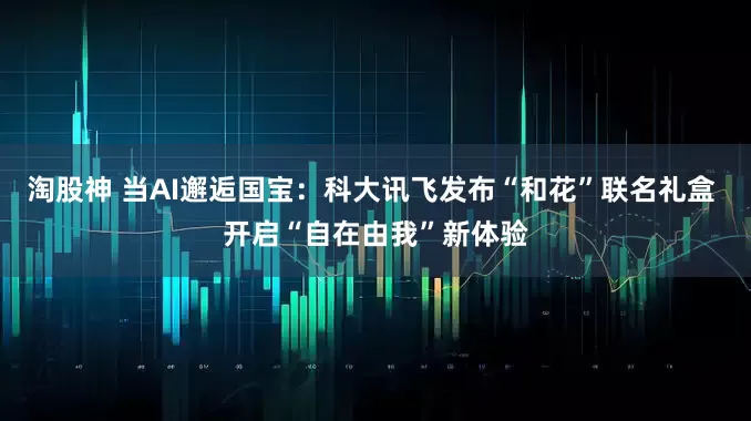 淘股神 当AI邂逅国宝：科大讯飞发布“和花”联名礼盒 开启“自在由我”新体验