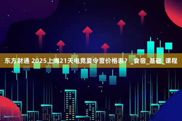 东方财通 2025上海21天电竞夏令营价格表？_食宿_基础_课程
