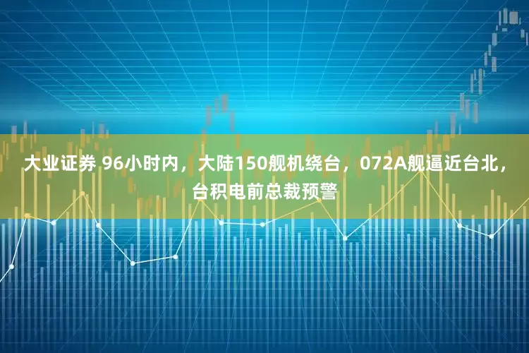 大业证券 96小时内，大陆150舰机绕台，072A舰逼近台北，台积电前总裁预警