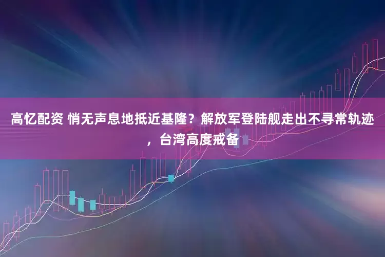 高忆配资 悄无声息地抵近基隆？解放军登陆舰走出不寻常轨迹，台湾高度戒备