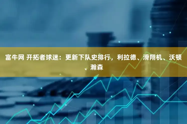 富牛网 开拓者球迷：更新下队史排行，利拉德、滑翔机、沃顿、瀚森