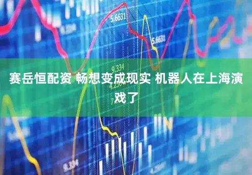 赛岳恒配资 畅想变成现实 机器人在上海演戏了