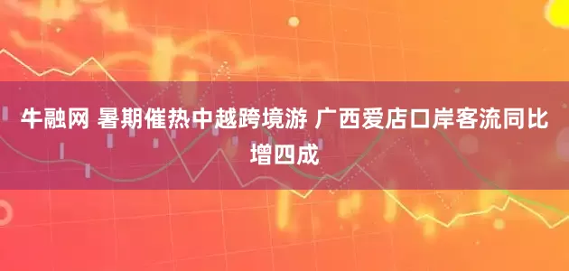 牛融网 暑期催热中越跨境游 广西爱店口岸客流同比增四成