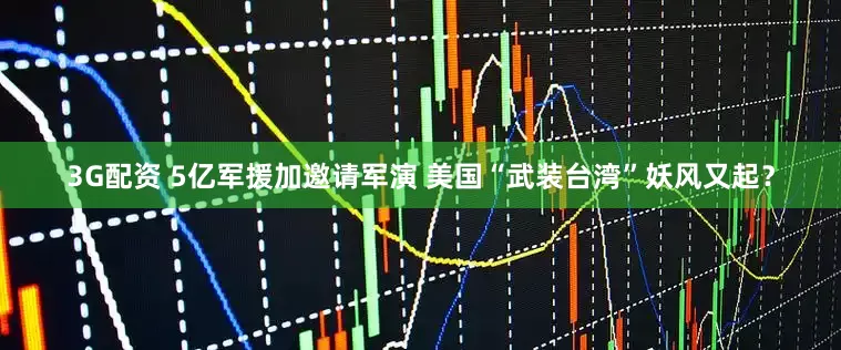 3G配资 5亿军援加邀请军演 美国“武装台湾”妖风又起？