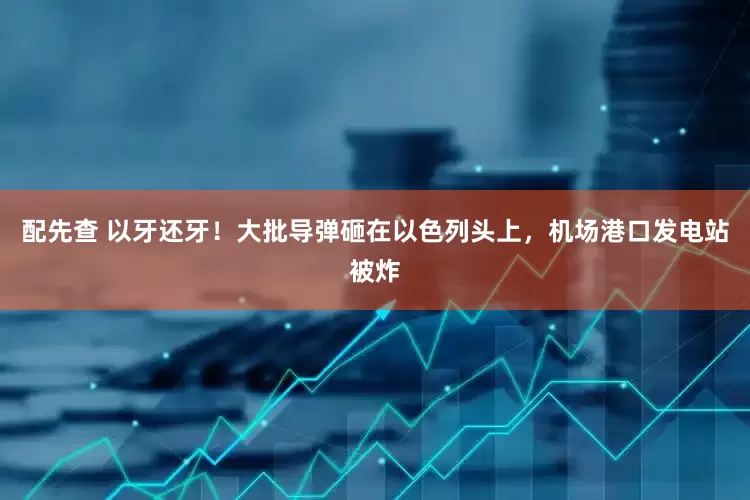 配先查 以牙还牙！大批导弹砸在以色列头上，机场港口发电站被炸