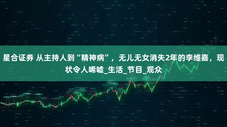 星合证券 从主持人到“精神病”，无儿无女消失2年的李维嘉，现状令人唏嘘_生活_节目_观众