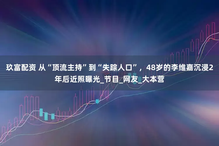 玖富配资 从“顶流主持”到“失踪人口”，48岁的李维嘉沉浸2年后近照曝光_节目_网友_大本营