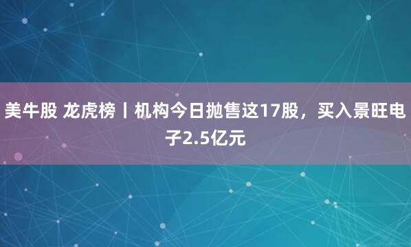 美牛股 龙虎榜丨机构今日抛售这17股，买入景旺电子2.5亿元