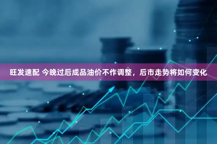 旺发速配 今晚过后成品油价不作调整，后市走势将如何变化