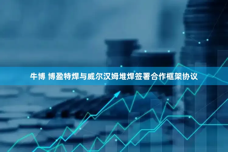 牛博 博盈特焊与威尔汉姆堆焊签署合作框架协议