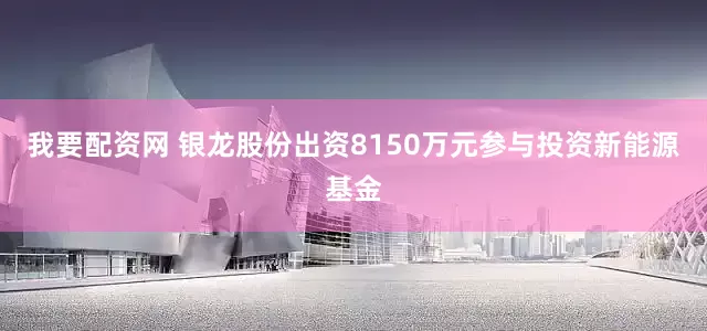 我要配资网 银龙股份出资8150万元参与投资新能源基金