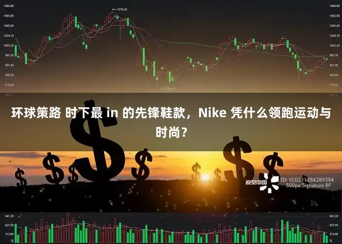 环球策路 时下最 in 的先锋鞋款，Nike 凭什么领跑运动与时尚？