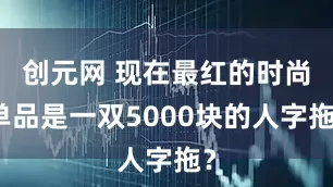 创元网 现在最红的时尚单品是一双5000块的人字拖？