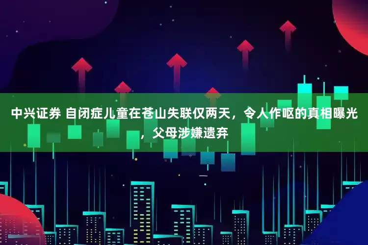 中兴证券 自闭症儿童在苍山失联仅两天，令人作呕的真相曝光，父母涉嫌遗弃