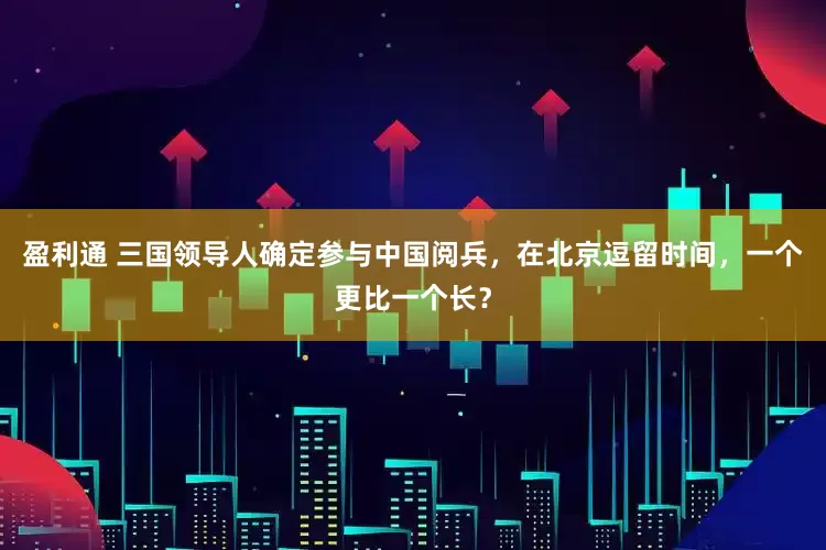 盈利通 三国领导人确定参与中国阅兵，在北京逗留时间，一个更比一个长？