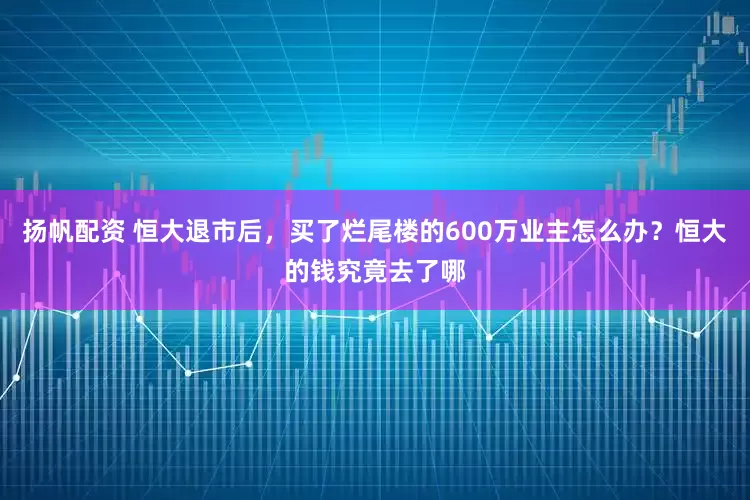 扬帆配资 恒大退市后，买了烂尾楼的600万业主怎么办？恒大的钱究竟去了哪