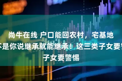 尚牛在线 户口能回农村，宅基地却不是你说继承就能继承！这三类子女要警惕