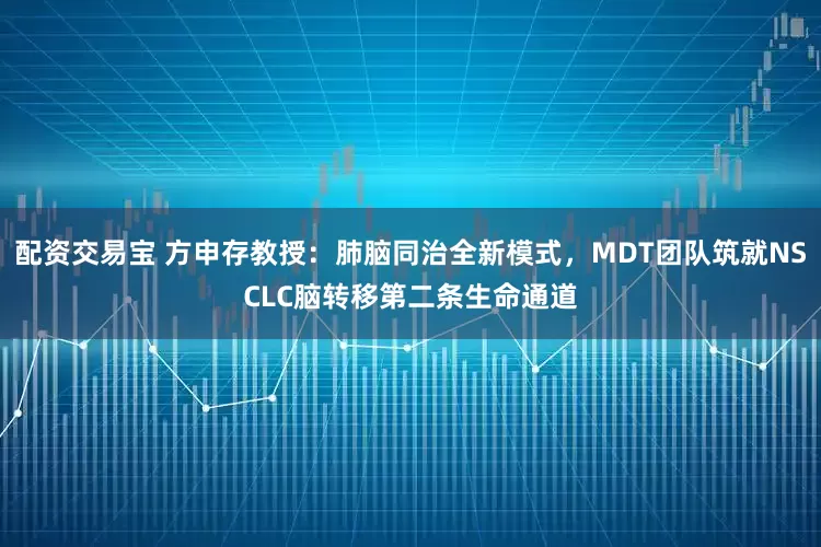 配资交易宝 方申存教授：肺脑同治全新模式，MDT团队筑就NSCLC脑转移第二条生命通道
