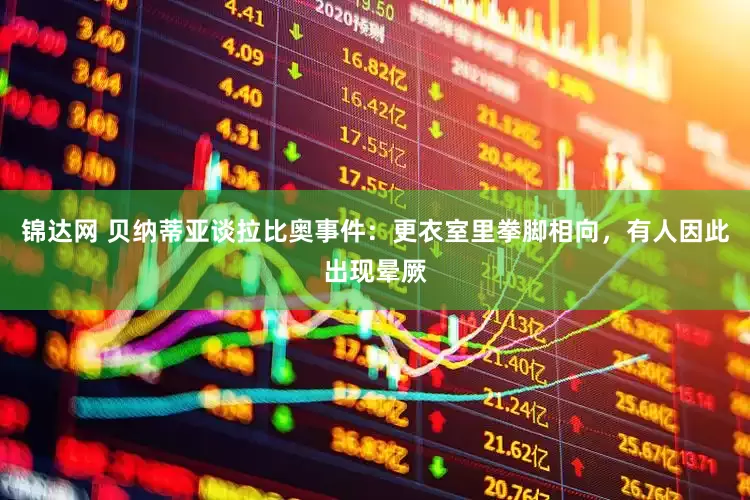 锦达网 贝纳蒂亚谈拉比奥事件：更衣室里拳脚相向，有人因此出现晕厥