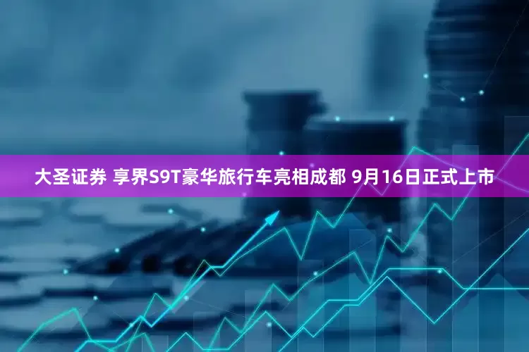 大圣证券 享界S9T豪华旅行车亮相成都 9月16日正式上市