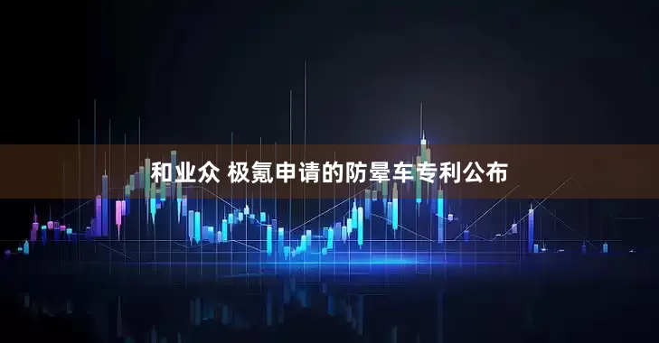 和业众 极氪申请的防晕车专利公布