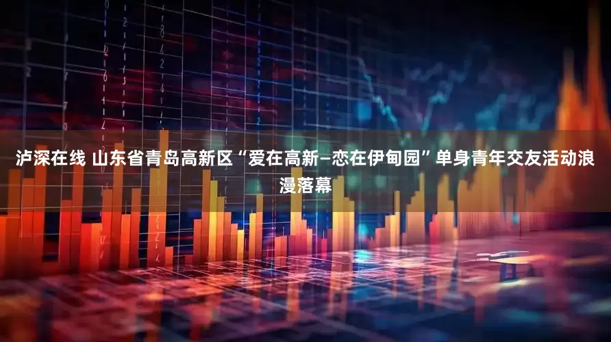 泸深在线 山东省青岛高新区“爱在高新—恋在伊甸园”单身青年交友活动浪漫落幕