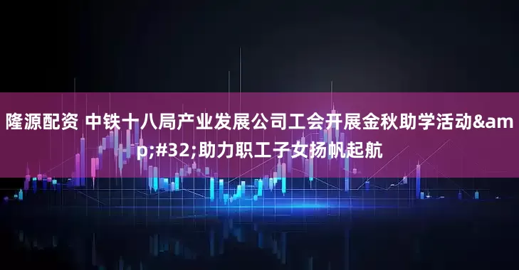 隆源配资 中铁十八局产业发展公司工会开展金秋助学活动 助力职工子女扬帆起航