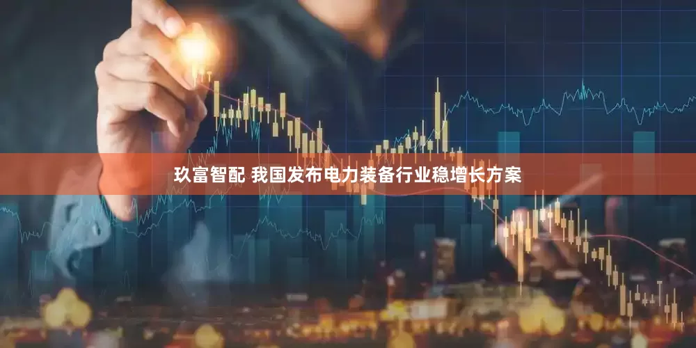 玖富智配 我国发布电力装备行业稳增长方案