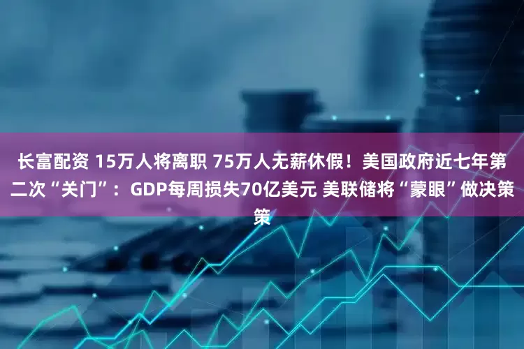长富配资 15万人将离职 75万人无薪休假！美国政府近七年第二次“关门”：GDP每周损失70亿美元 美联储将“蒙眼”做决策