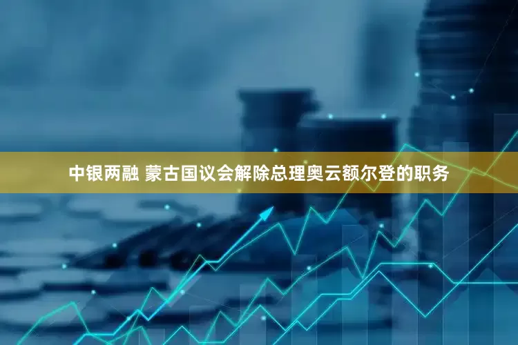 中银两融 蒙古国议会解除总理奥云额尔登的职务