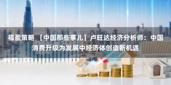 福盈策略 【中国那些事儿】卢旺达经济分析师：中国消费升级为发展中经济体创造新机遇