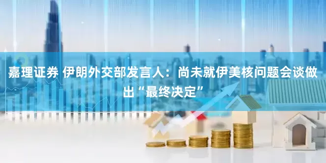 嘉理证券 伊朗外交部发言人：尚未就伊美核问题会谈做出“最终决定”