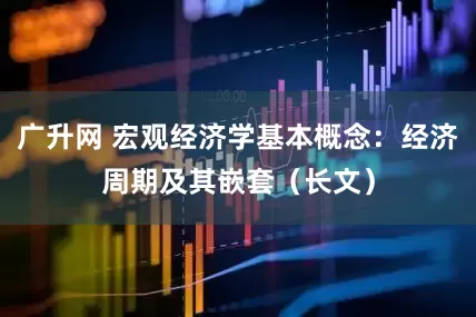 广升网 宏观经济学基本概念：经济周期及其嵌套（长文）