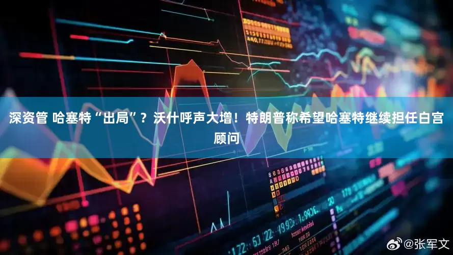 深资管 哈塞特“出局”？沃什呼声大增！特朗普称希望哈塞特继续担任白宫顾问