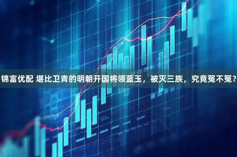 锦富优配 堪比卫青的明朝开国将领蓝玉，被灭三族，究竟冤不冤？