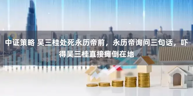 中证策略 吴三桂处死永历帝前，永历帝询问三句话，吓得吴三桂直接瘫倒在地