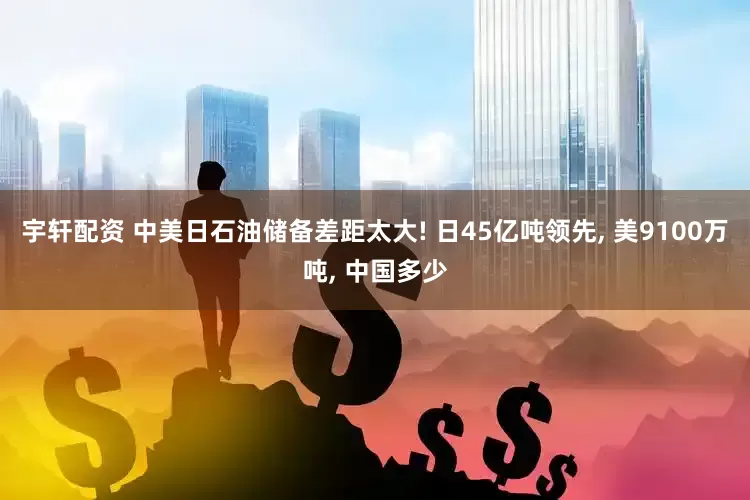 宇轩配资 中美日石油储备差距太大! 日45亿吨领先, 美9100万吨, 中国多少