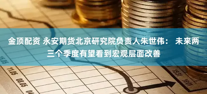 金顶配资 永安期货北京研究院负责人朱世伟： 未来两三个季度有望看到宏观层面改善