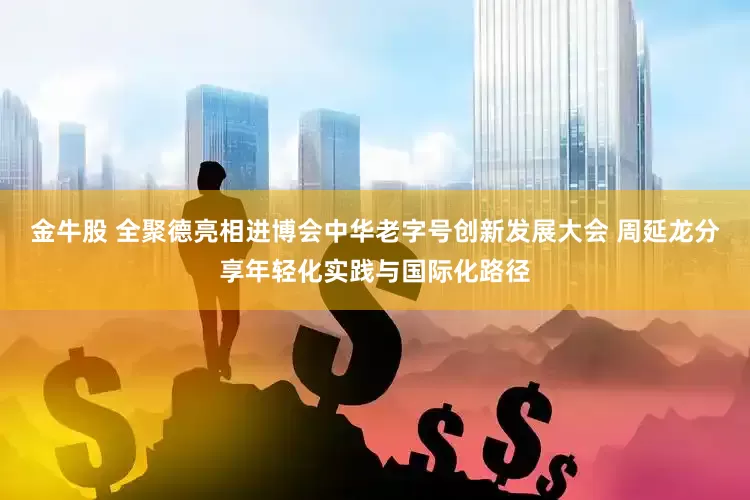金牛股 全聚德亮相进博会中华老字号创新发展大会 周延龙分享年轻化实践与国际化路径