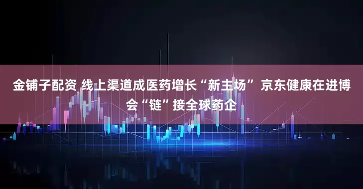 金铺子配资 线上渠道成医药增长“新主场” 京东健康在进博会“链”接全球药企