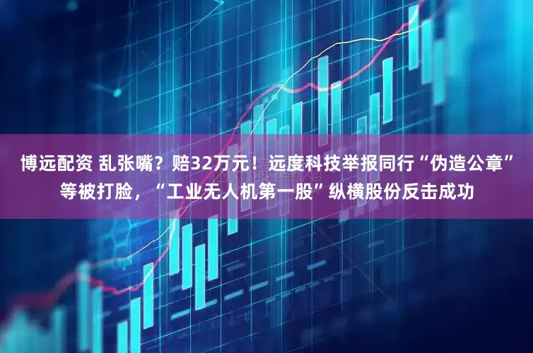 博远配资 乱张嘴？赔32万元！远度科技举报同行“伪造公章”等被打脸，“工业无人机第一股”纵横股份反击成功